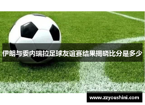 伊朗与委内瑞拉足球友谊赛结果揭晓比分是多少