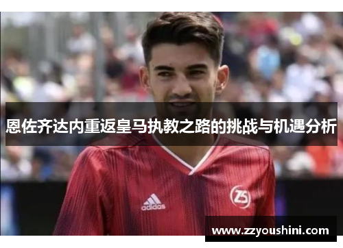 恩佐齐达内重返皇马执教之路的挑战与机遇分析