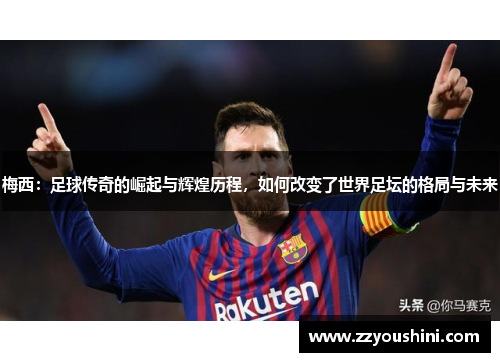 梅西：足球传奇的崛起与辉煌历程，如何改变了世界足坛的格局与未来